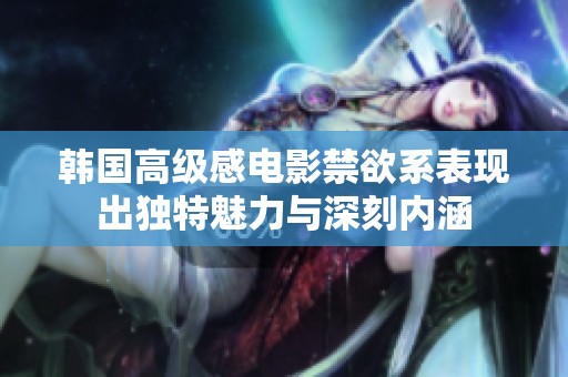 韩国高级感电影禁欲系表现出独特魅力与深刻内涵