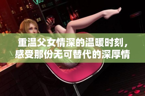 重温父女情深的温暖时刻，感受那份无可替代的深厚情感
