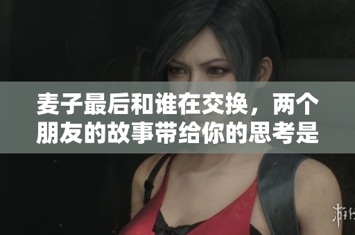 麦子最后和谁在交换，两个朋友的故事带给你的思考是什么