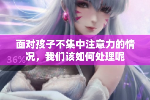 面对孩子不集中注意力的情况，我们该如何处理呢