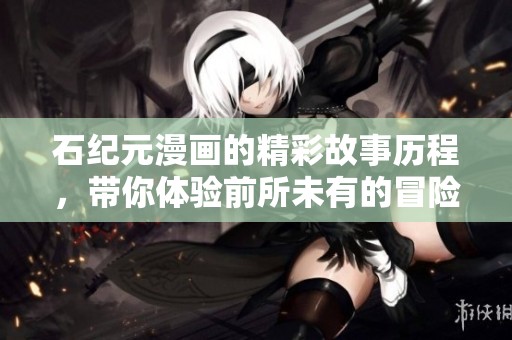 石纪元漫画的精彩故事历程，带你体验前所未有的冒险与创新