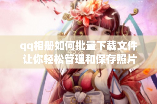 qq相册如何批量下载文件 让你轻松管理和保存照片