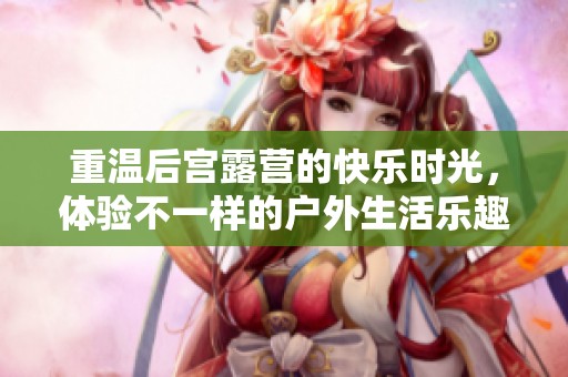 重温后宫露营的快乐时光，体验不一样的户外生活乐趣