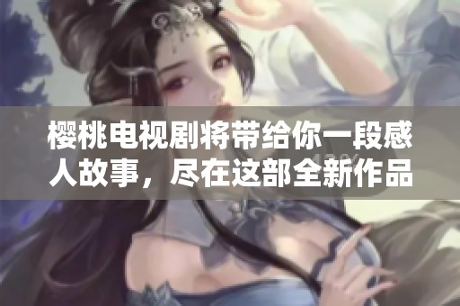 樱桃电视剧将带给你一段感人故事，尽在这部全新作品中体验樱桃的魅力