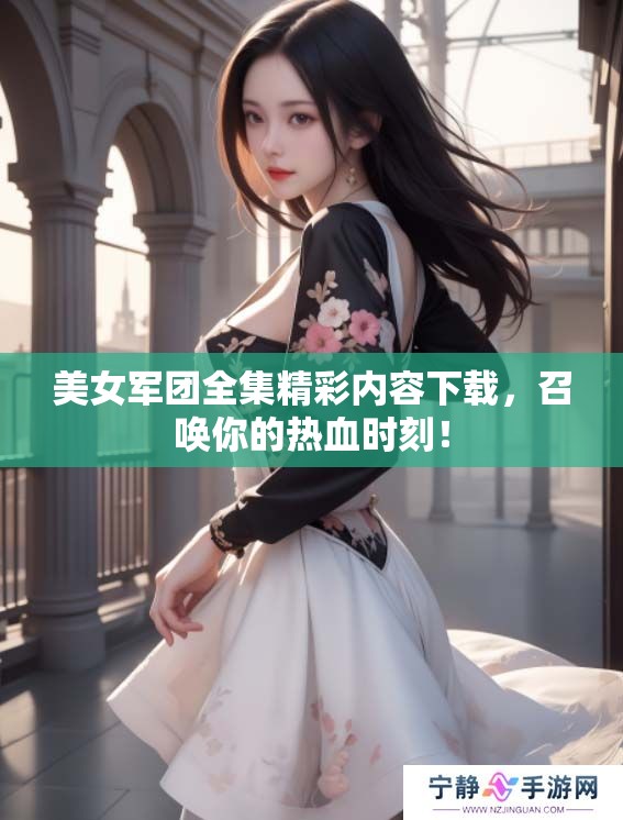 美女军团全集精彩内容下载，召唤你的热血时刻！