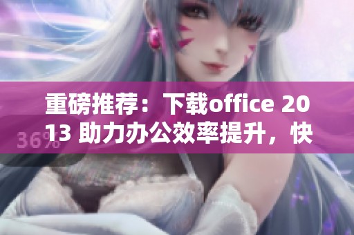重磅推荐：下载office 2013 助力办公效率提升，快来体验全新功能！