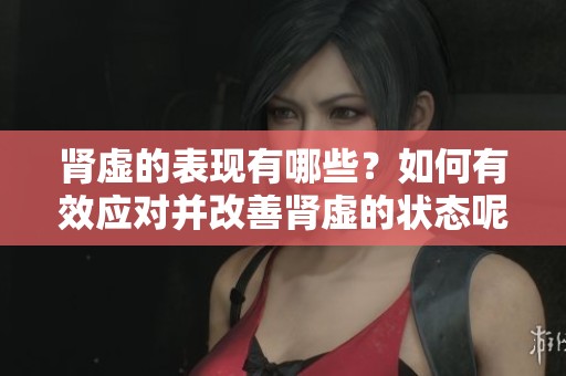 肾虚的表现有哪些？如何有效应对并改善肾虚的状态呢