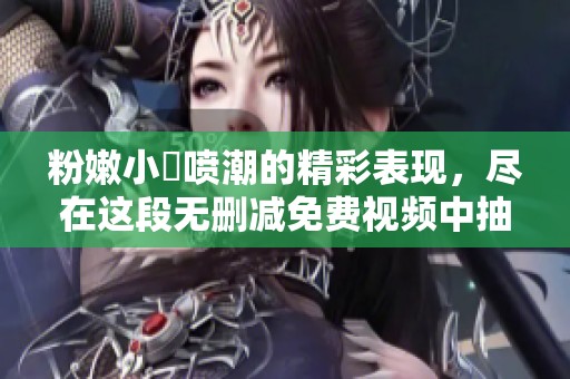 粉嫩小泬喷潮的精彩表现，尽在这段无删减免费视频中抽搐尽显魅力