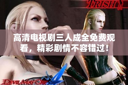 高清电视剧三人成全免费观看，精彩剧情不容错过！