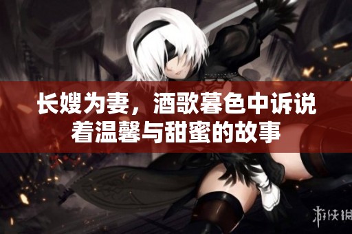 长嫂为妻，酒歌暮色中诉说着温馨与甜蜜的故事