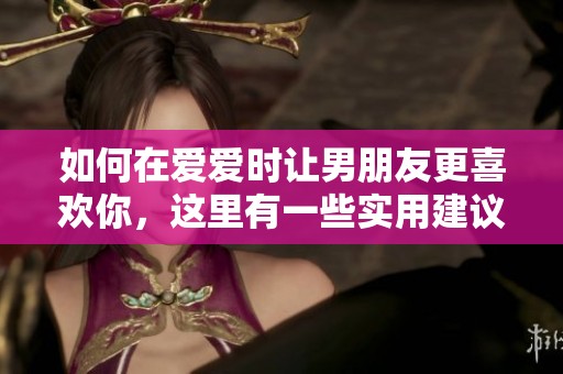 如何在爱爱时让男朋友更喜欢你，这里有一些实用建议