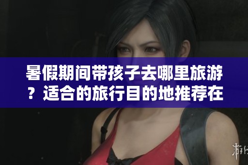 暑假期间带孩子去哪里旅游？适合的旅行目的地推荐在7月和8月
