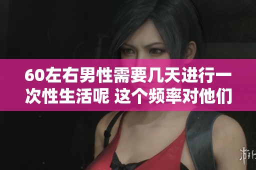 60左右男性需要几天进行一次性生活呢 这个频率对他们的健康有什么影响