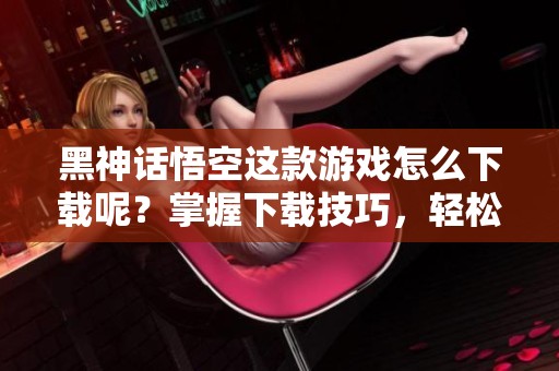 黑神话悟空这款游戏怎么下载呢？掌握下载技巧，轻松体验精彩内容！