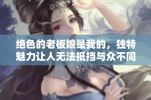 绝色的老板娘是我的，独特魅力让人无法抵挡与众不同