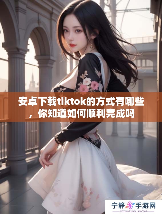 安卓下载tiktok的方式有哪些，你知道如何顺利完成吗