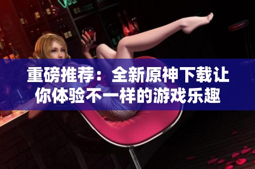 重磅推荐：全新原神下载让你体验不一样的游戏乐趣