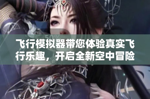 飞行模拟器带您体验真实飞行乐趣，开启全新空中冒险之旅