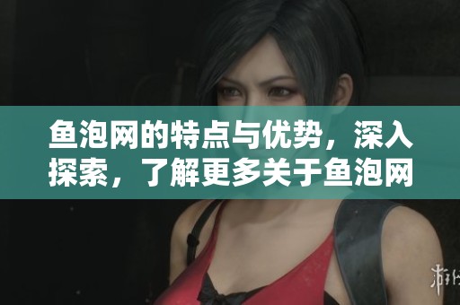 鱼泡网的特点与优势，深入探索，了解更多关于鱼泡网的信息与服务内容