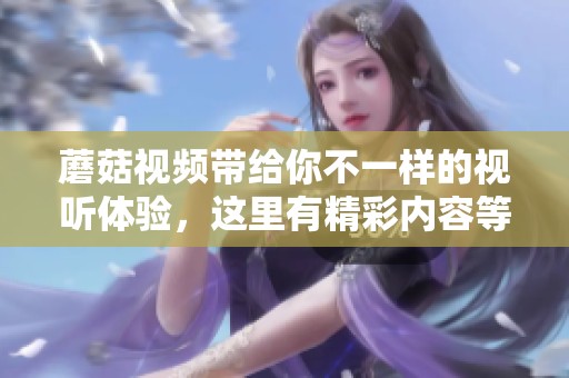 蘑菇视频带给你不一样的视听体验，这里有精彩内容等你来发掘