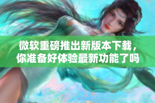 微软重磅推出新版本下载，你准备好体验最新功能了吗