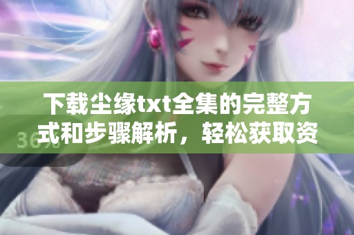 下载尘缘txt全集的完整方式和步骤解析，轻松获取资料不再愁