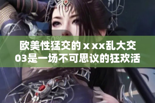 欧美性猛交的ⅹxx乱大交03是一场不可思议的狂欢活动。让我们一起走进这个精彩的世界！