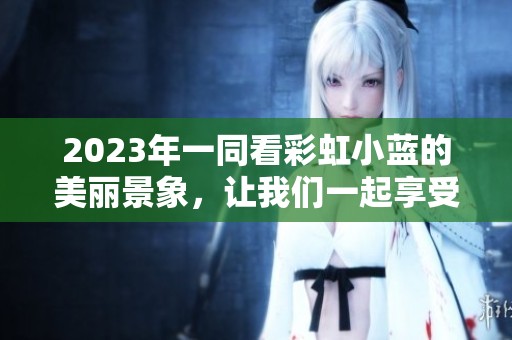 2023年一同看彩虹小蓝的美丽景象，让我们一起享受这段欢乐时光