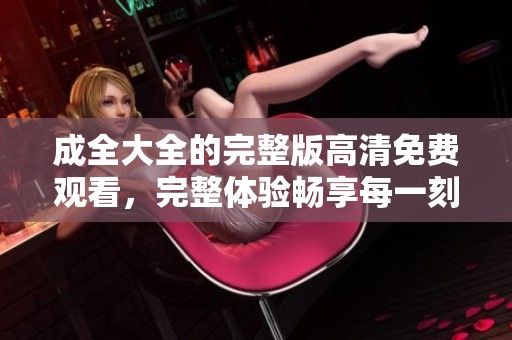 成全大全的完整版高清免费观看，完整体验畅享每一刻乐趣
