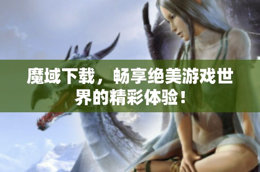 魔域下载，畅享绝美游戏世界的精彩体验！