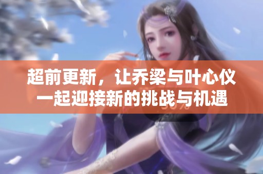 超前更新，让乔梁与叶心仪一起迎接新的挑战与机遇