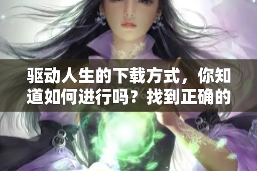 驱动人生的下载方式，你知道如何进行吗？找到正确的驱动人生下载途径吧！