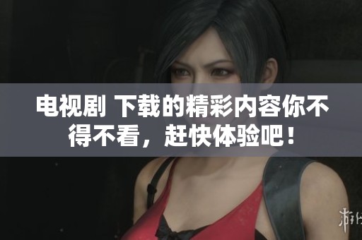 电视剧 下载的精彩内容你不得不看，赶快体验吧！