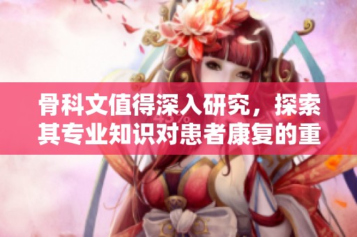 骨科文值得深入研究，探索其专业知识对患者康复的重要作用