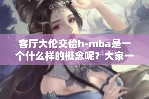 客厅大伦交侩h-mba是一个什么样的概念呢？大家一起来了解它吧！