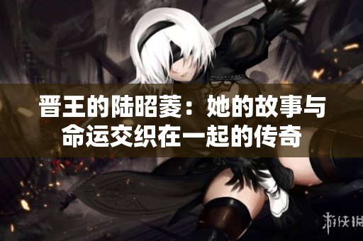 晋王的陆昭菱：她的故事与命运交织在一起的传奇