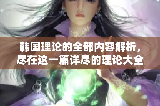 韩国理论的全部内容解析，尽在这一篇详尽的理论大全中