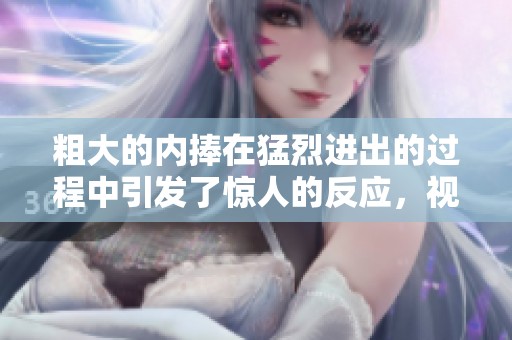 粗大的内捧在猛烈进出的过程中引发了惊人的反应，视频内容精彩纷呈
