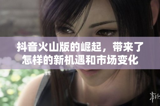 抖音火山版的崛起，带来了怎样的新机遇和市场变化