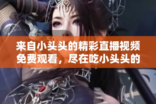 来自小头头的精彩直播视频免费观看，尽在吃小头头的平台。