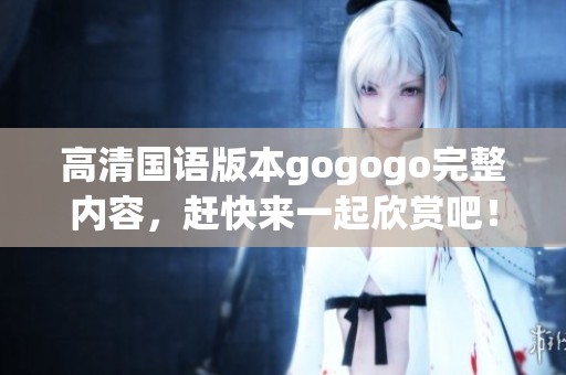 高清国语版本gogogo完整内容，赶快来一起欣赏吧！