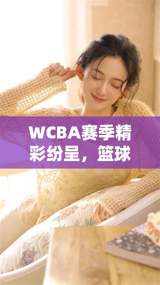 WCBA赛季精彩纷呈，篮球迷们的期待与热情再度升温