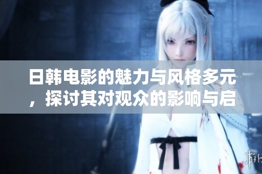 日韩电影的魅力与风格多元，探讨其对观众的影响与启发