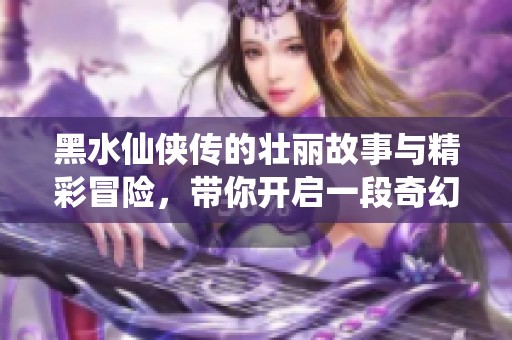 黑水仙侠传的壮丽故事与精彩冒险，带你开启一段奇幻旅程
