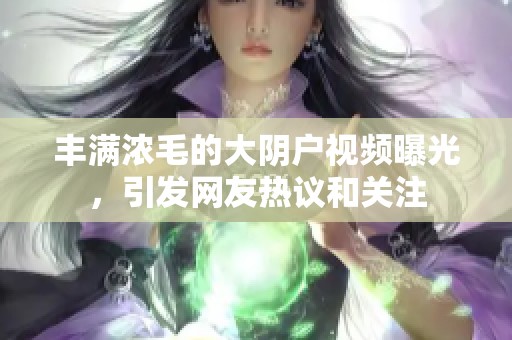 丰满浓毛的大阴户视频曝光，引发网友热议和关注