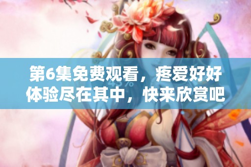第6集免费观看，疼爱好好体验尽在其中，快来欣赏吧！
