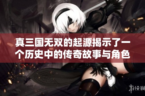 真三国无双的起源揭示了一个历史中的传奇故事与角色