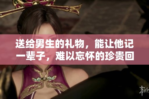 送给男生的礼物，能让他记一辈子，难以忘怀的珍贵回忆