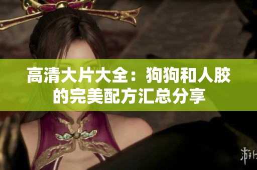 高清大片大全：狗狗和人胶的完美配方汇总分享
