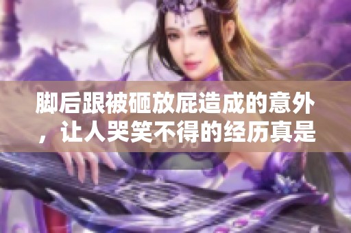 脚后跟被砸放屁造成的意外，让人哭笑不得的经历真是让人惊讶